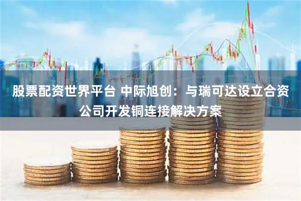股票配资世界平台 中际旭创：与瑞可达设立合资公司开发铜连接解决方案