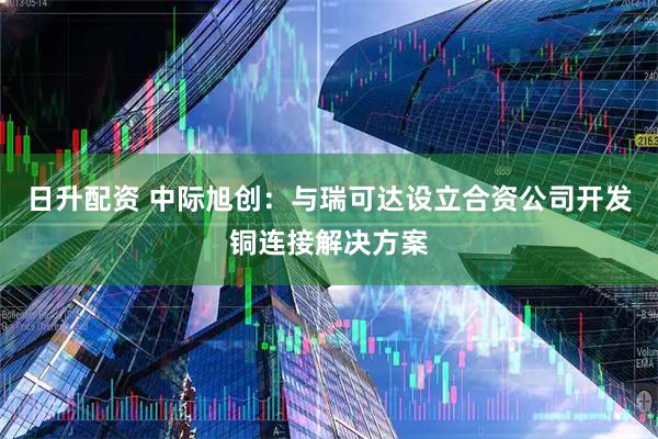 日升配资 中际旭创：与瑞可达设立合资公司开发铜连接解决方案