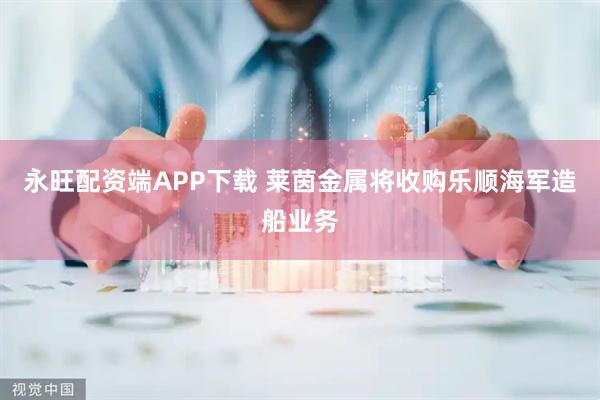 永旺配资端APP下载 莱茵金属将收购乐顺海军造船业务