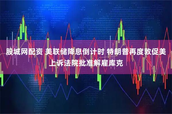 股城网配资 美联储降息倒计时 特朗普再度敦促美上诉法院批准解雇库克