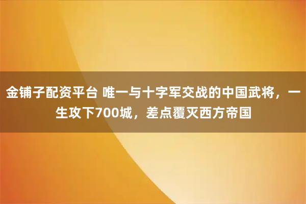 金铺子配资平台 唯一与十字军交战的中国武将，一生攻下700城，差点覆灭西方帝国