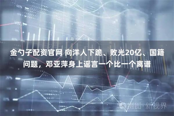 金勺子配资官网 向洋人下跪、败光20亿、国籍问题，邓亚萍身上谣言一个比一个离谱