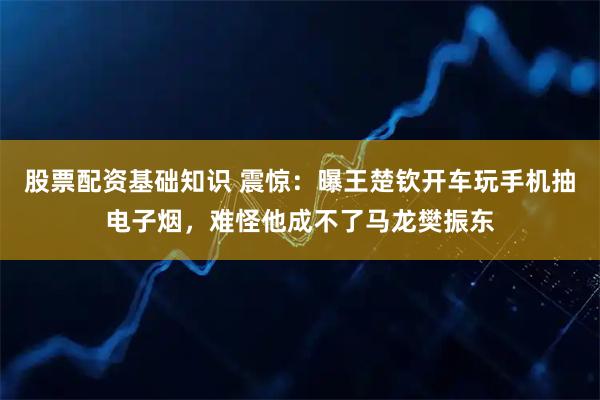 股票配资基础知识 震惊：曝王楚钦开车玩手机抽电子烟，难怪他成不了马龙樊振东