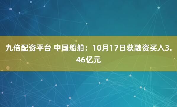 九倍配资平台 中国船舶：10月17日获融资买入3.46亿元