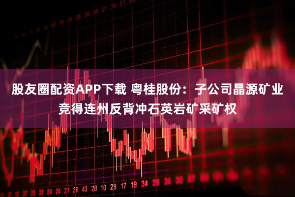 股友圈配资APP下载 粤桂股份：子公司晶源矿业竞得连州反背冲石英岩矿采矿权