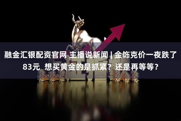 融金汇银配资官网 主播说新闻 | 金饰克价一夜跌了83元  想买黄金的是抓紧？还是再等等？