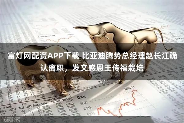 富灯网配资APP下载 比亚迪腾势总经理赵长江确认离职，发文感恩王传福栽培