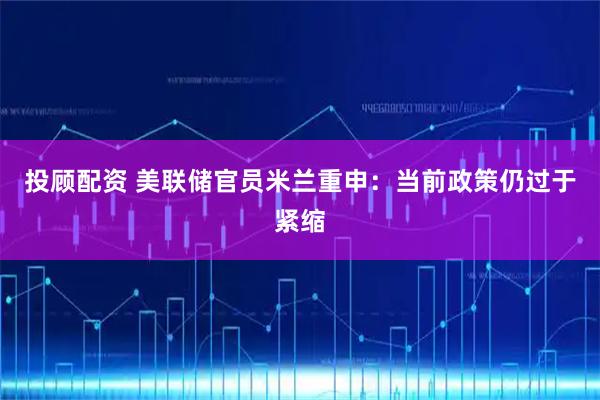 投顾配资 美联储官员米兰重申：当前政策仍过于紧缩