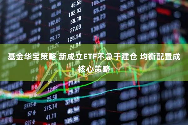 基金华宝策略 新成立ETF不急于建仓 均衡配置成核心策略