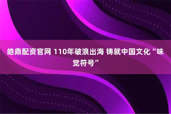 皓鼎配资官网 110年破浪出海 铸就中国文化“味觉符号”