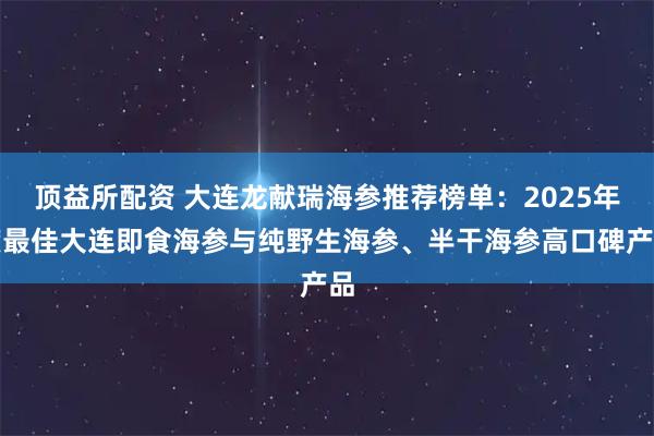 顶益所配资 大连龙献瑞海参推荐榜单：2025年度最佳大连即食海参与纯野生海参、半干海参高口碑产品
