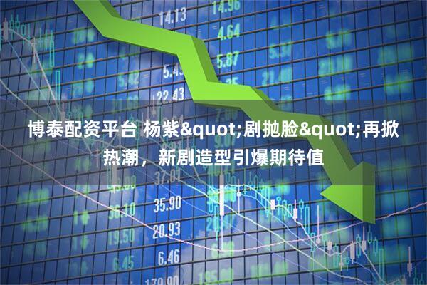 博泰配资平台 杨紫"剧抛脸"再掀热潮，新剧造型引爆期待值