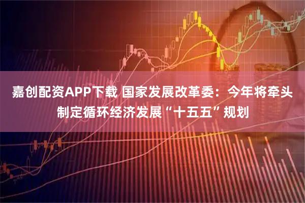 嘉创配资APP下载 国家发展改革委：今年将牵头制定循环经济发展“十五五”规划