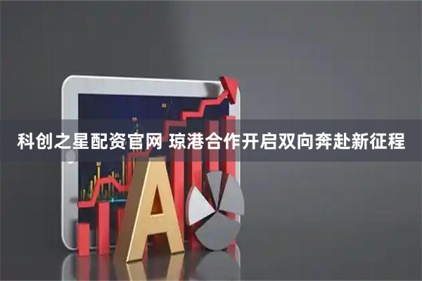 科创之星配资官网 琼港合作开启双向奔赴新征程