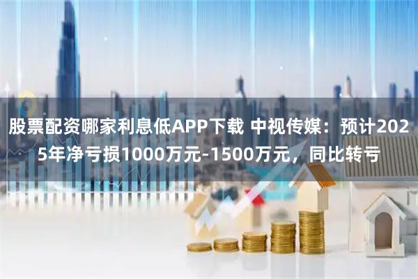 股票配资哪家利息低APP下载 中视传媒：预计2025年净亏损1000万元-1500万元，同比转亏
