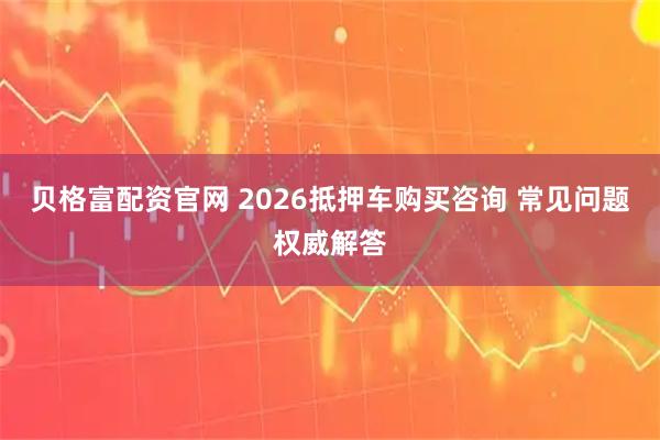 贝格富配资官网 2026抵押车购买咨询 常见问题权威解答