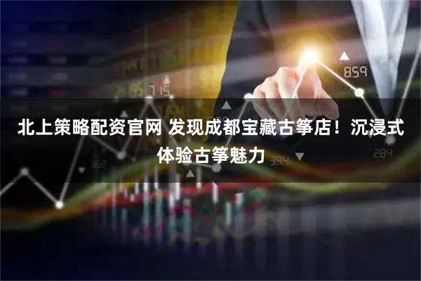 北上策略配资官网 发现成都宝藏古筝店！沉浸式体验古筝魅力