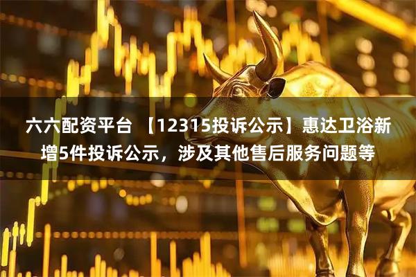 六六配资平台 【12315投诉公示】惠达卫浴新增5件投诉公示，涉及其他售后服务问题等