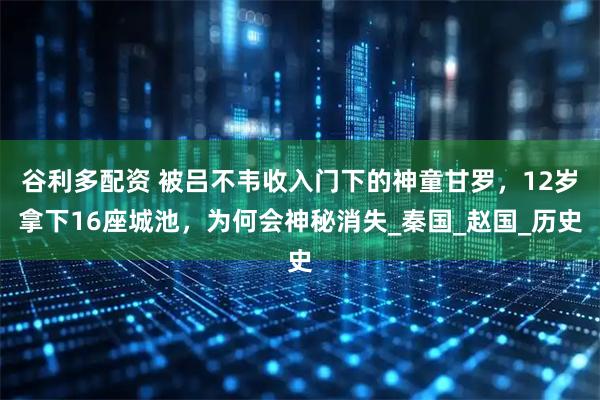 谷利多配资 被吕不韦收入门下的神童甘罗，12岁拿下16座城池，为何会神秘消失_秦国_赵国_历史