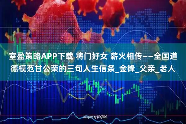 室盈策略APP下载 将门好女 薪火相传——全国道德模范甘公荣的三句人生信条_金锋_父亲_老人