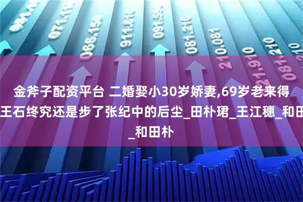 金斧子配资平台 二婚娶小30岁娇妻,69岁老来得女,王石终究还是步了张纪中的后尘_田朴珺_王江穗_和田朴