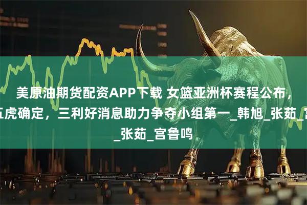 美原油期货配资APP下载 女篮亚洲杯赛程公布，首发五虎确定，三利好消息助力争夺小组第一_韩旭_张茹_宫鲁鸣