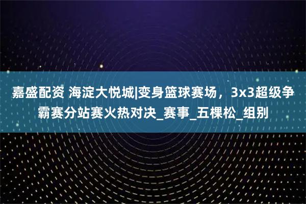 嘉盛配资 海淀大悦城|变身篮球赛场，3x3超级争霸赛分站赛火热对决_赛事_五棵松_组别