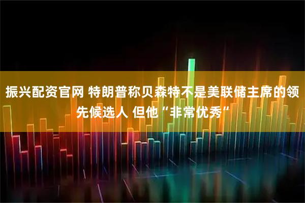 振兴配资官网 特朗普称贝森特不是美联储主席的领先候选人 但他“非常优秀”
