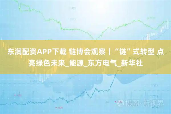 东润配资APP下载 链博会观察｜“链”式转型 点亮绿色未来_能源_东方电气_新华社