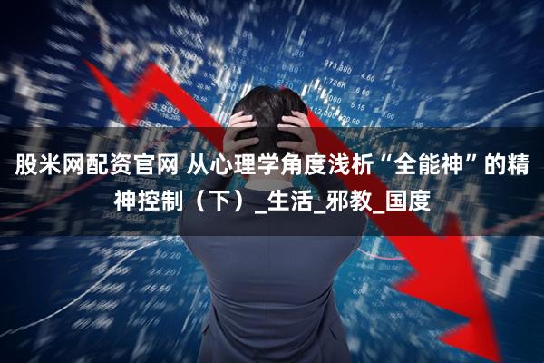 股米网配资官网 从心理学角度浅析“全能神”的精神控制（下）_生活_邪教_国度