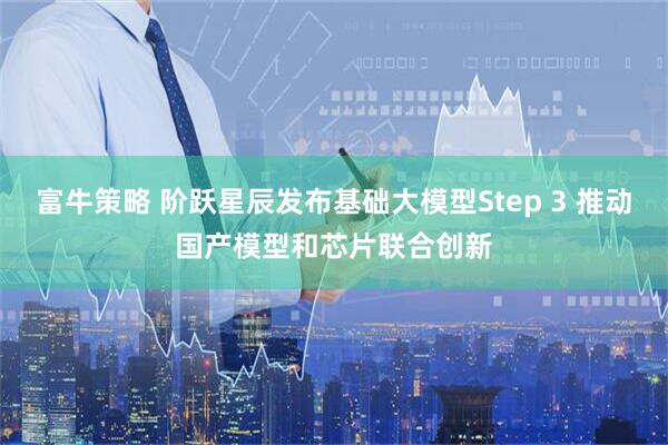 富牛策略 阶跃星辰发布基础大模型Step 3 推动国产模型和芯片联合创新