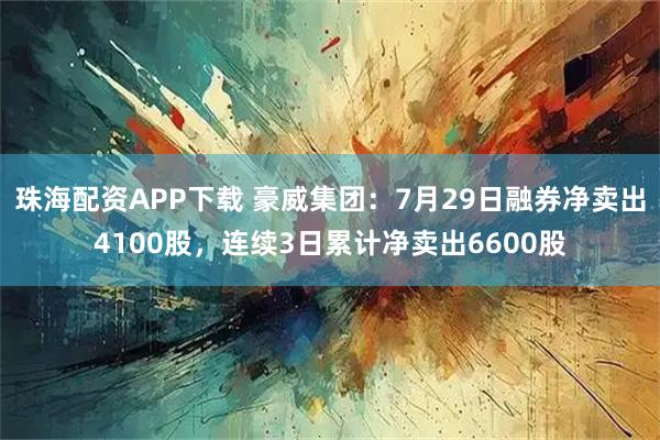 珠海配资APP下载 豪威集团：7月29日融券净卖出4100股，连续3日累计净卖出6600股