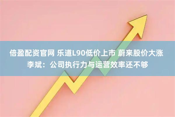 倍盈配资官网 乐道L90低价上市 蔚来股价大涨 李斌：公司执行力与运营效率还不够