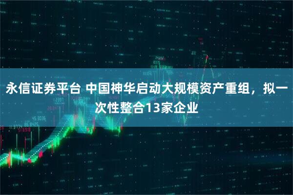 永信证券平台 中国神华启动大规模资产重组，拟一次性整合13家企业