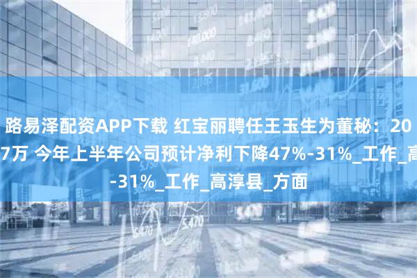 路易泽配资APP下载 红宝丽聘任王玉生为董秘：2024年薪酬77万 今年上半年公司预计净利下降47%-31%_工作_高淳县_方面