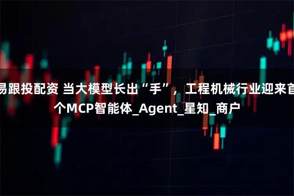 易跟投配资 当大模型长出“手”，工程机械行业迎来首个MCP智能体_Agent_星知_商户