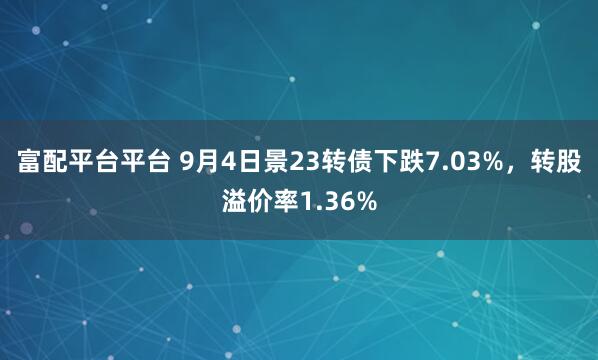 富配平台平台 9月4日景23转债下跌7.03%，转股溢价率1.36%