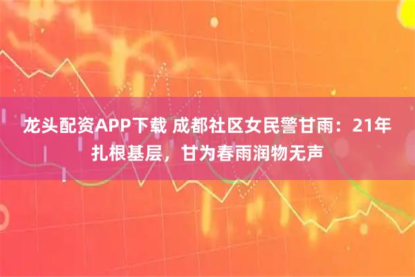 龙头配资APP下载 成都社区女民警甘雨：21年扎根基层，甘为春雨润物无声