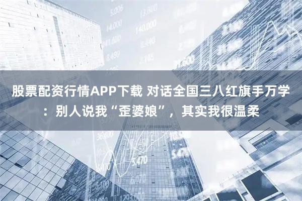 股票配资行情APP下载 对话全国三八红旗手万学：别人说我“歪婆娘”，其实我很温柔
