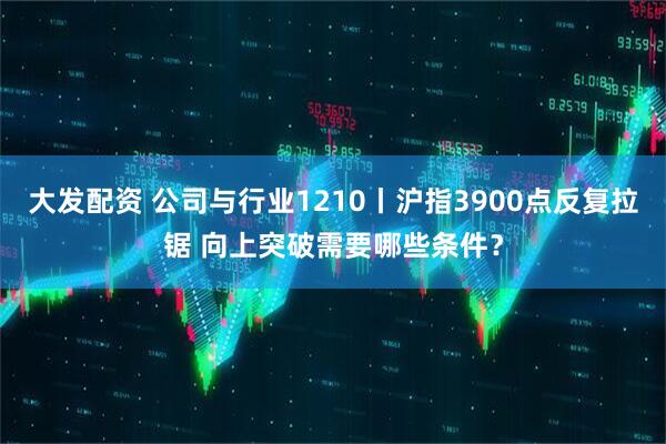 大发配资 公司与行业1210丨沪指3900点反复拉锯 向上突破需要哪些条件？