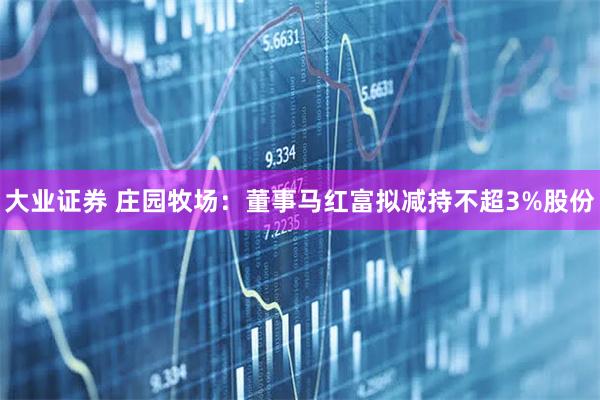 大业证券 庄园牧场:董事马红富拟减持不超3%股份