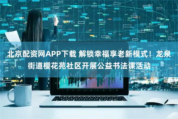 北京配资网APP下载 解锁幸福享老新模式！龙泉街道樱花苑社区开展公益书法课活动