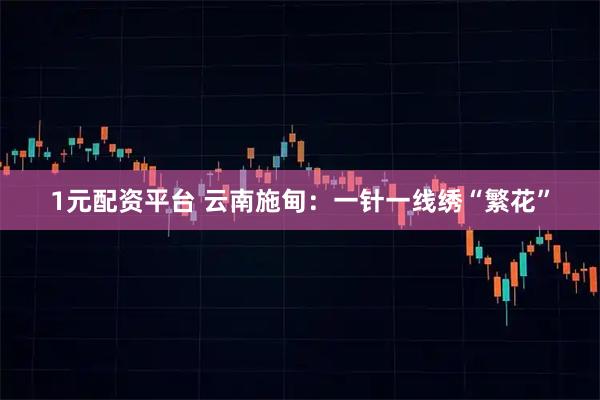 1元配资平台 云南施甸:一针一线绣“繁花”