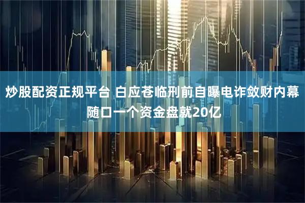 炒股配资正规平台 白应苍临刑前自曝电诈敛财内幕 随口一个资金盘就20亿