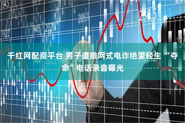 千红网配资平台 男子遭撒网式电诈绝望轻生 “夺命”电话录音曝光